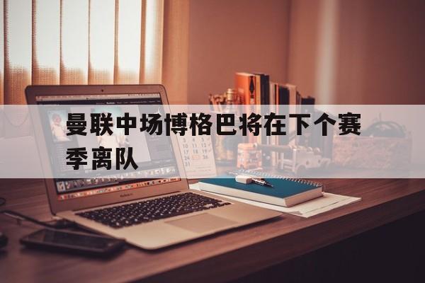 曼联中场博格巴将在下个赛季离队