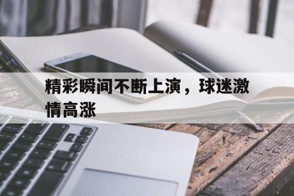 精彩瞬间不断上演，球迷激情高涨