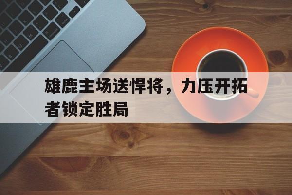 包含雄鹿主场送悍将，力压开拓者锁定胜局的词条