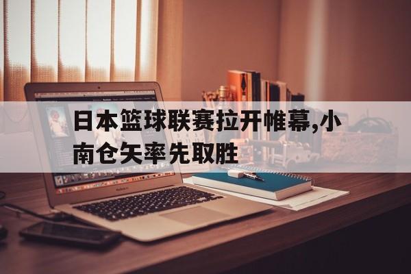 日本篮球联赛拉开帷幕,小南仓矢率先取胜的简单介绍