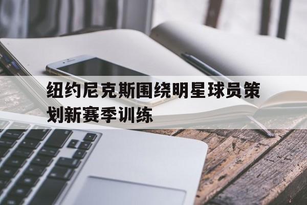 纽约尼克斯围绕明星球员策划新赛季训练的简单介绍