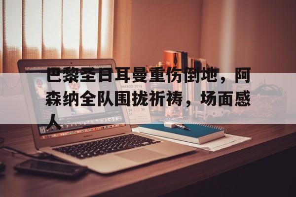 巴黎圣日耳曼重伤倒地，阿森纳全队围拢祈祷，场面感人