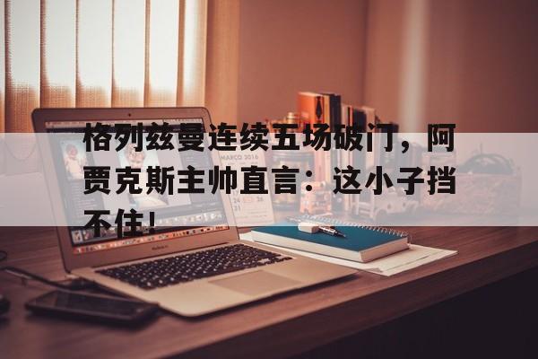 格列兹曼连续五场破门,阿贾克斯主帅直言:这小子挡不住!格列兹曼辱华事件