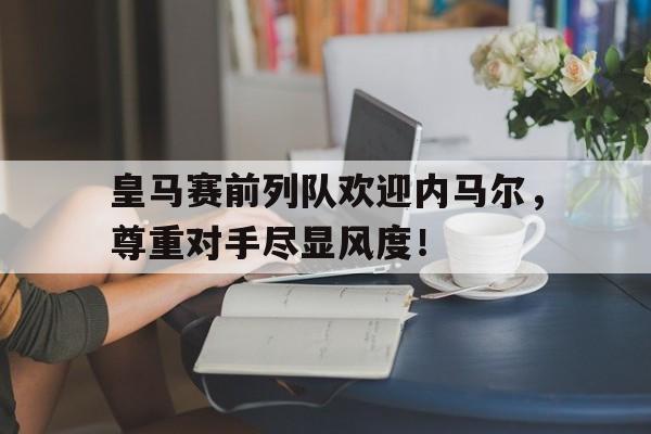 皇马赛前列队欢迎内马尔,尊重对手尽显风度! 皇马赛前列队欢迎内马尔,尊重对手尽显风度!