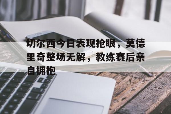 切尔西今日表现抢眼，莫德里奇整场无解，教练赛后亲自拥抱切尔西vs莫克姆直播